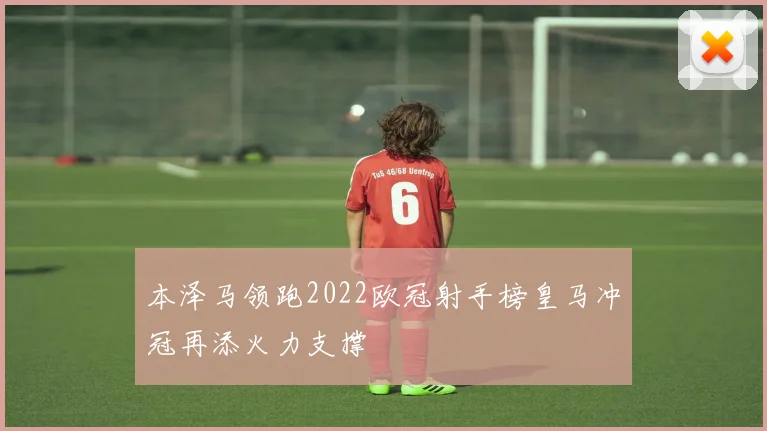 本泽马领跑2022欧冠射手榜皇马冲冠再添火力支撑