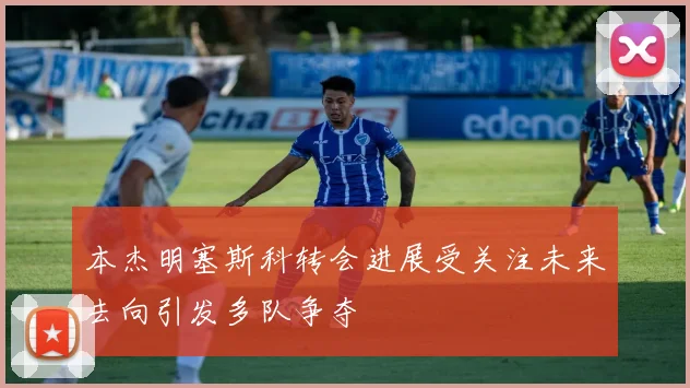 本杰明塞斯科转会进展受关注未来去向引发多队争夺