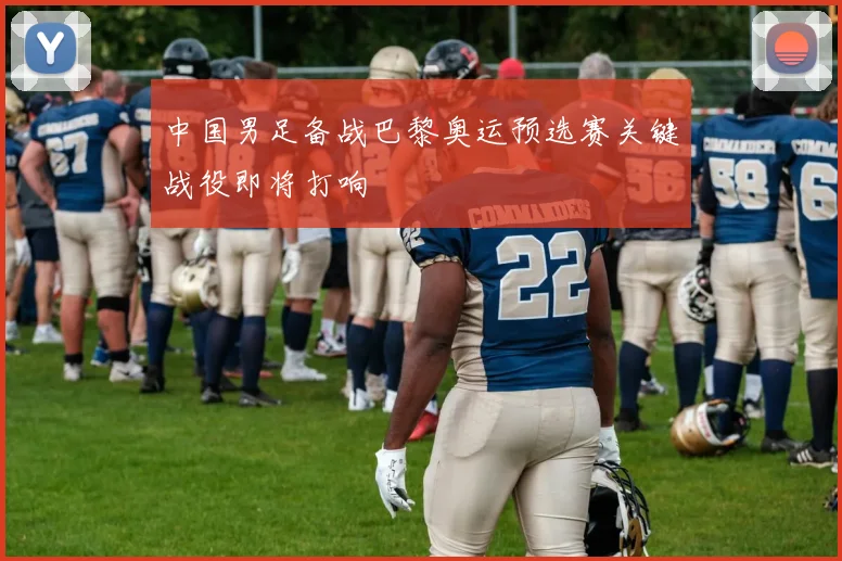 中国男足备战巴黎奥运预选赛关键战役即将打响