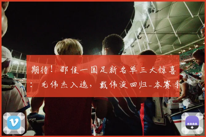 期待！邵佳一国足新名单三大惊喜：毛伟杰入选，戴伟浚回归_本赛季_姚浩洋_比赛
