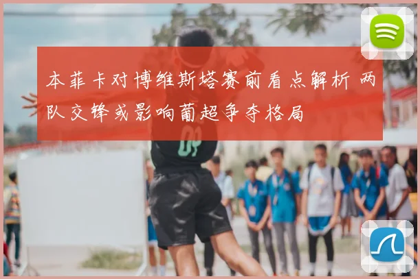 本菲卡对博维斯塔赛前看点解析 两队交锋或影响葡超争夺格局