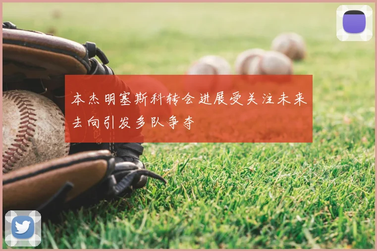 本杰明塞斯科转会进展受关注未来去向引发多队争夺
