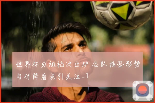 世界杯分组档次出炉 各队抽签形势与对阵看点引关注_1