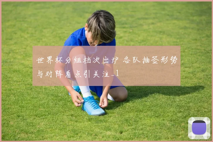世界杯分组档次出炉 各队抽签形势与对阵看点引关注_1