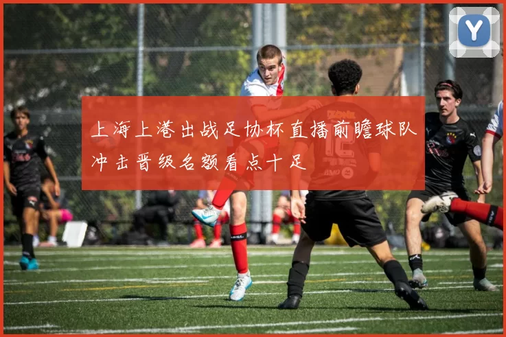 上海上港出战足协杯直播前瞻球队冲击晋级名额看点十足