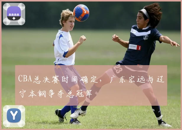 CBA总决赛时间确定，广东宏远与辽宁本钢争夺总冠军