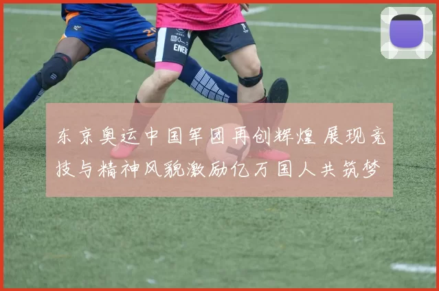 东京奥运中国军团再创辉煌 展现竞技与精神风貌激励亿万国人共筑梦