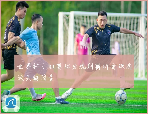 世界杯小组赛积分规则解析晋级淘汰关键因素
