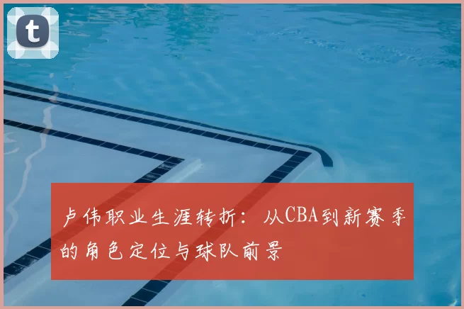 卢伟职业生涯转折：从CBA到新赛季的角色定位与球队前景