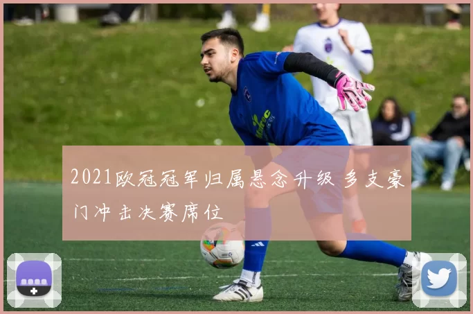 2021欧冠冠军归属悬念升级 多支豪门冲击决赛席位