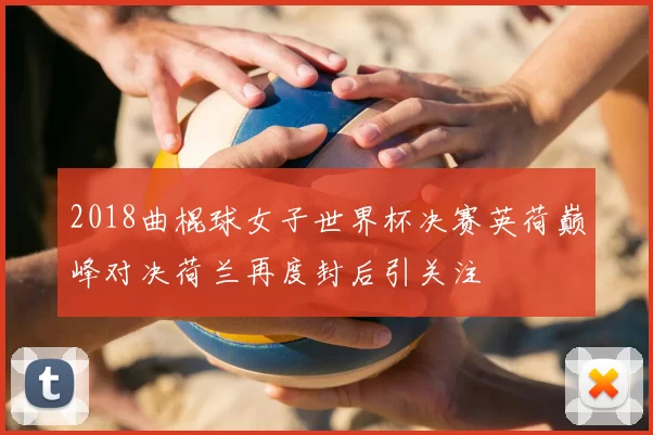 2018曲棍球女子世界杯决赛英荷巅峰对决荷兰再度封后引关注