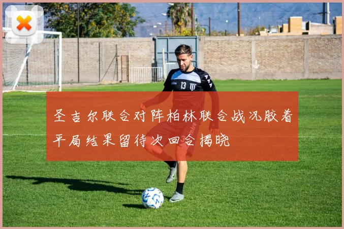 圣吉尔联合对阵柏林联合战况胶着平局结果留待次回合揭晓