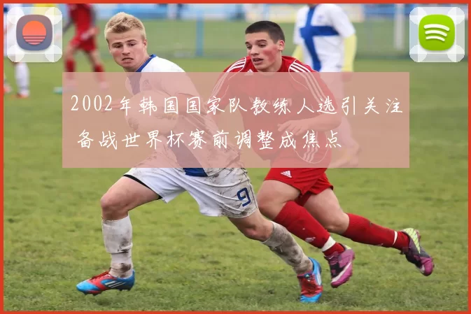 2002年韩国国家队教练人选引关注 备战世界杯赛前调整成焦点