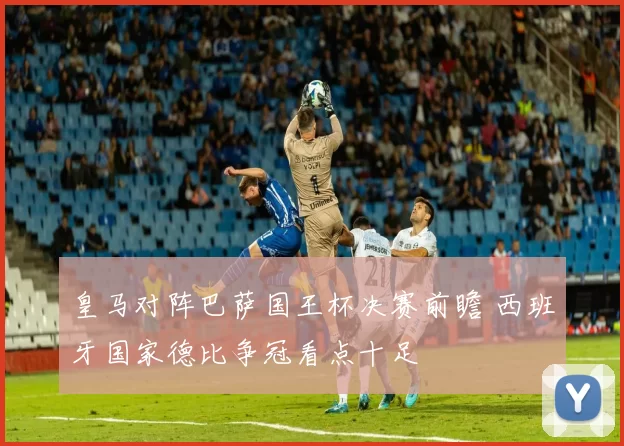 皇马对阵巴萨国王杯决赛前瞻 西班牙国家德比争冠看点十足