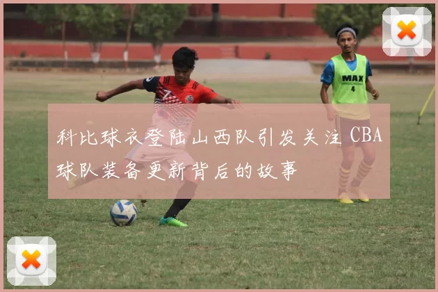 科比球衣登陆山西队引发关注 CBA球队装备更新背后的故事