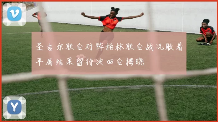 圣吉尔联合对阵柏林联合战况胶着平局结果留待次回合揭晓