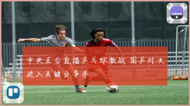 中央五台直播乒乓球激战 国乒对决进入关键分争夺