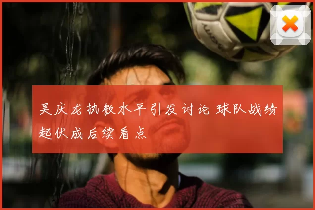 吴庆龙执教水平引发讨论 球队战绩起伏成后续看点