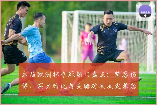 本届欧洲杯夺冠热门盘点：阵容伤停、实力对比与关键对决决定悬念