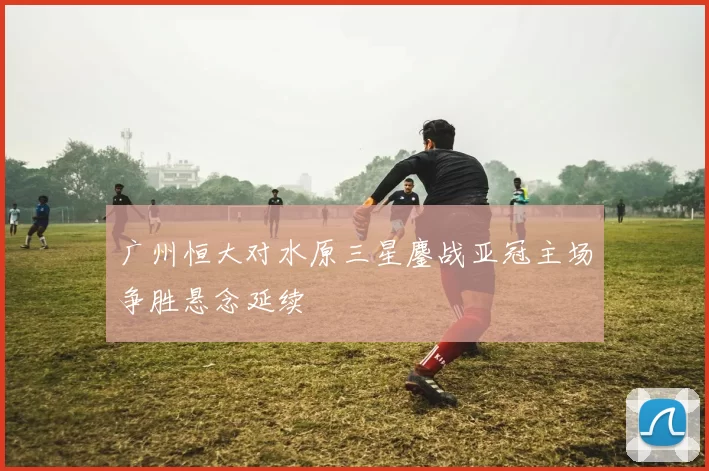 广州恒大对水原三星鏖战亚冠主场争胜悬念延续