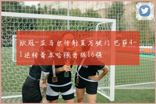 欧冠-亚马尔传射莱万破门 巴萨4-1逆转哥本哈根晋级16强