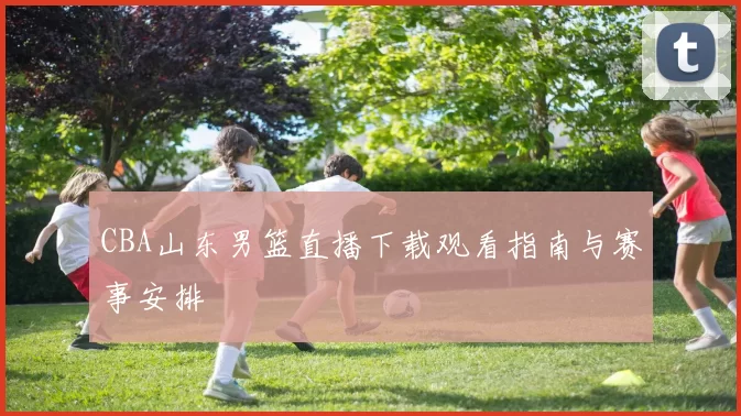 CBA山东男篮直播下载观看指南与赛事安排