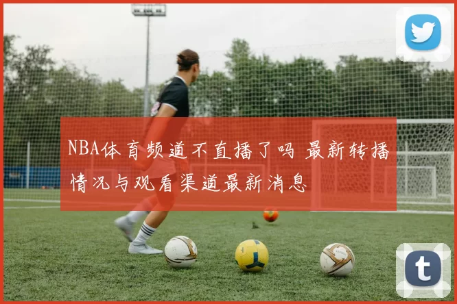 NBA体育频道不直播了吗 最新转播情况与观看渠道最新消息