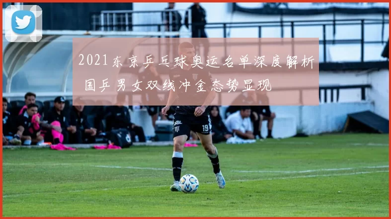 2021东京乒乓球奥运名单深度解析 国乒男女双线冲金态势显现