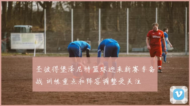 圣彼得堡泽尼特篮球迎来新赛季备战 训练重点和阵容调整受关注
