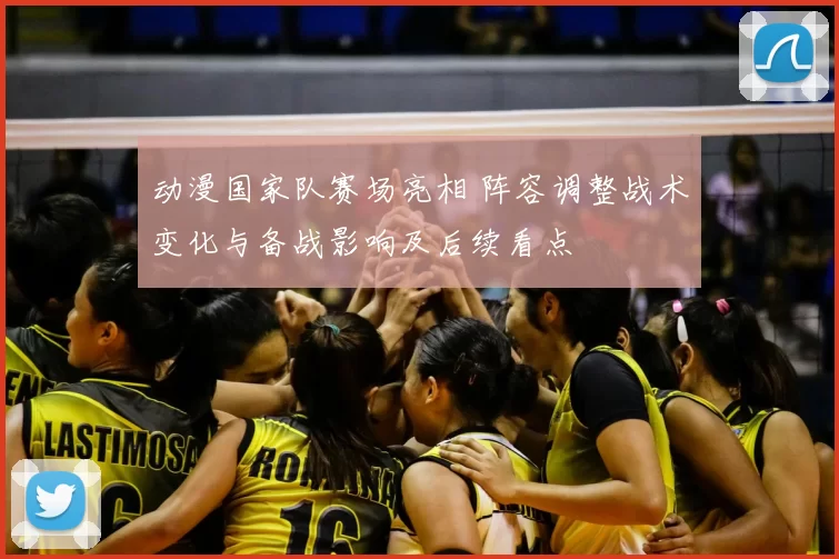 动漫国家队赛场亮相 阵容调整战术变化与备战影响及后续看点