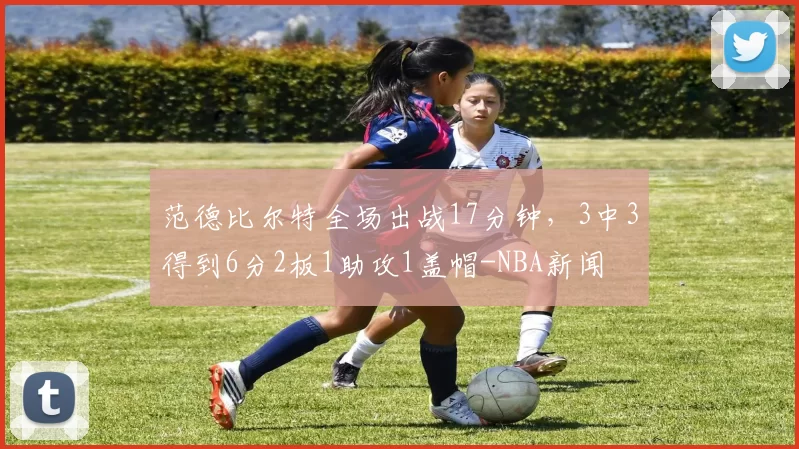 范德比尔特全场出战17分钟,3中3得到6分2板1助攻1盖帽-NBA新闻