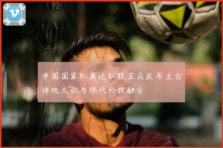 中国国家队奥运队服正式发布主打传统文化与现代科技融合