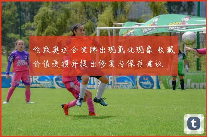 伦敦奥运会奖牌出现氧化现象 收藏价值受损并提出修复与保存建议