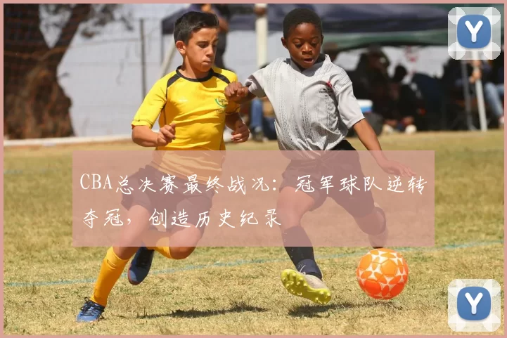 CBA总决赛最终战况：冠军球队逆转夺冠，创造历史纪录