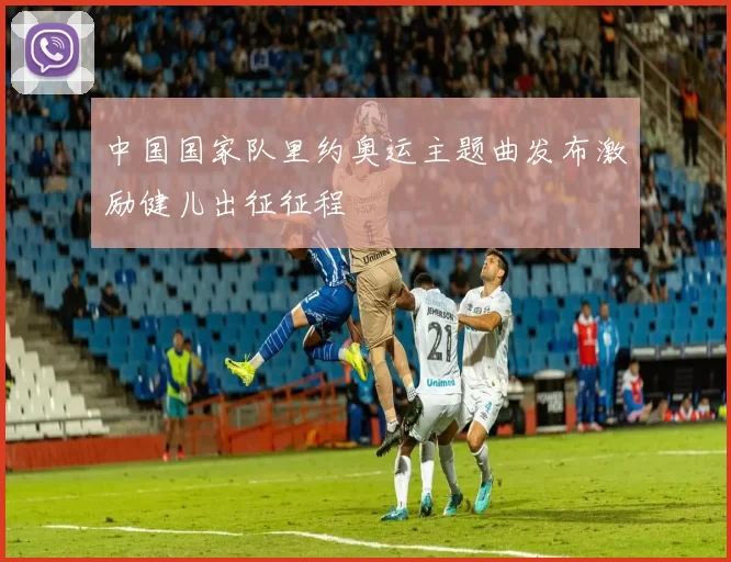 中国国家队里约奥运主题曲发布激励健儿出征征程