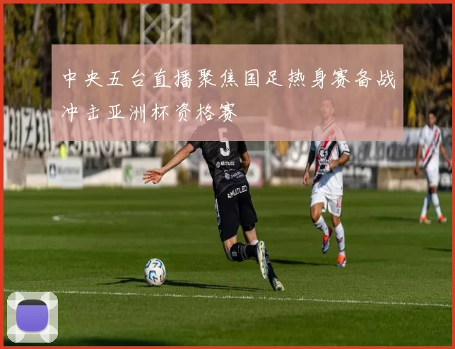 中央五台直播聚焦国足热身赛备战冲击亚洲杯资格赛