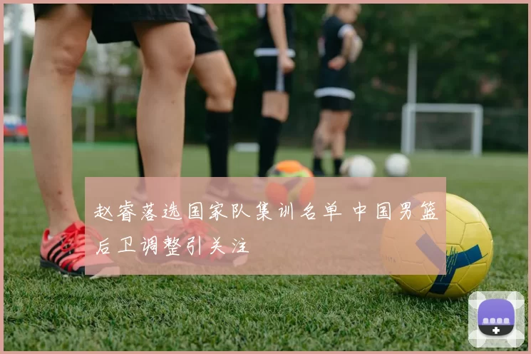 赵睿落选国家队集训名单 中国男篮后卫调整引关注