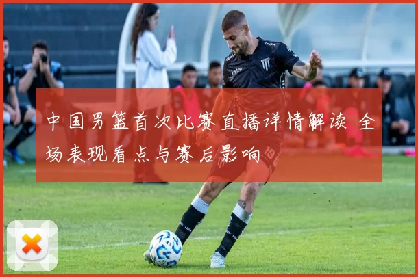 中国男篮首次比赛直播详情解读 全场表现看点与赛后影响