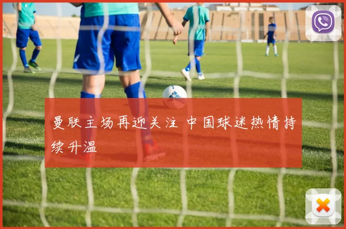 曼联主场再迎关注 中国球迷热情持续升温