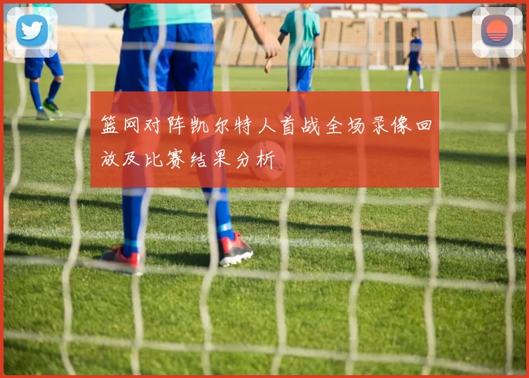 篮网对阵凯尔特人首战全场录像回放及比赛结果分析