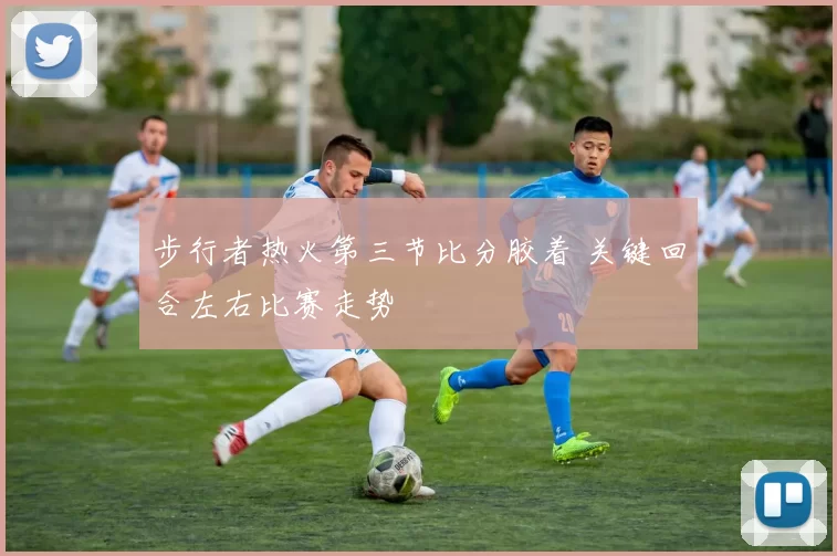 步行者热火第三节比分胶着 关键回合左右比赛走势