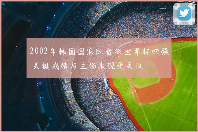 2002年韩国国家队晋级世界杯四强 关键战绩与主场表现受关注