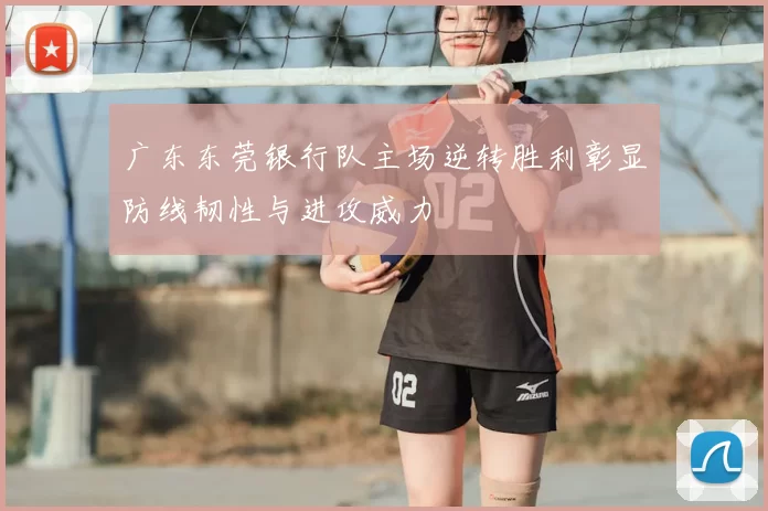 广东东莞银行队主场逆转胜利彰显防线韧性与进攻威力