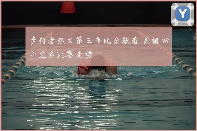 步行者热火第三节比分胶着 关键回合左右比赛走势