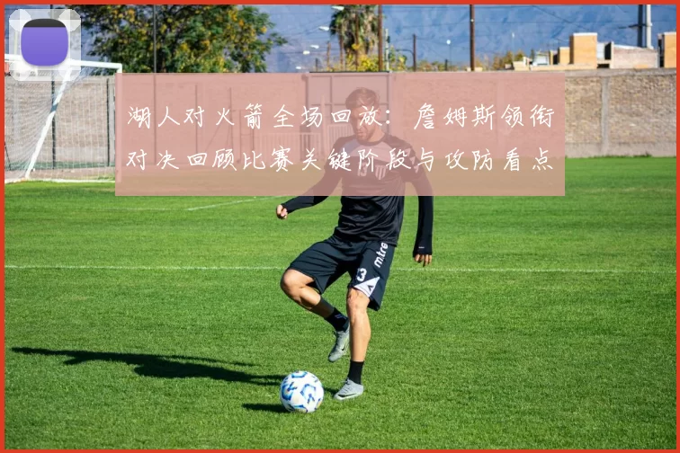 湖人对火箭全场回放：詹姆斯领衔对决回顾比赛关键阶段与攻防看点