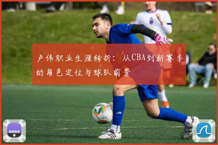 卢伟职业生涯转折：从CBA到新赛季的角色定位与球队前景