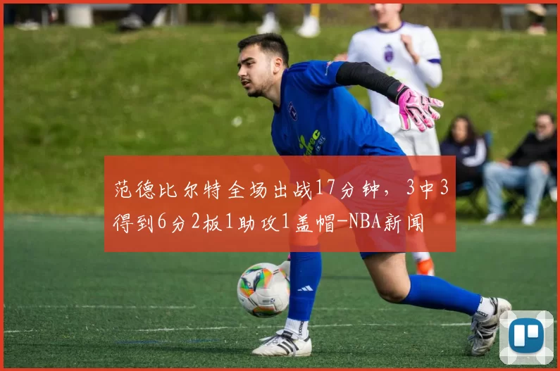 范德比尔特全场出战17分钟,3中3得到6分2板1助攻1盖帽-NBA新闻