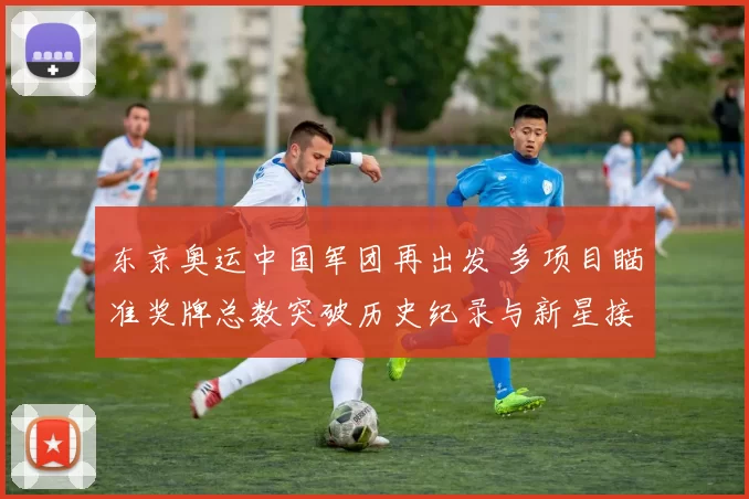 东京奥运中国军团再出发 多项目瞄准奖牌总数突破历史纪录与新星接力冲刺