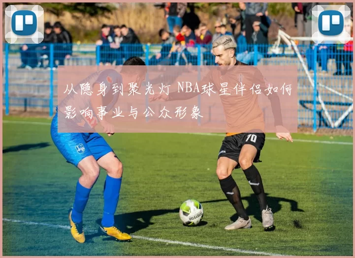 从隐身到聚光灯 NBA球星伴侣如何影响事业与公众形象