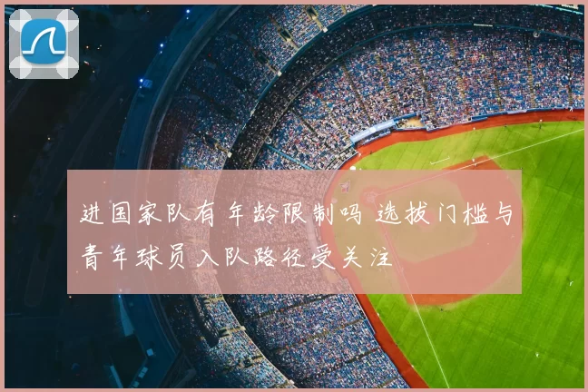 进国家队有年龄限制吗 选拔门槛与青年球员入队路径受关注